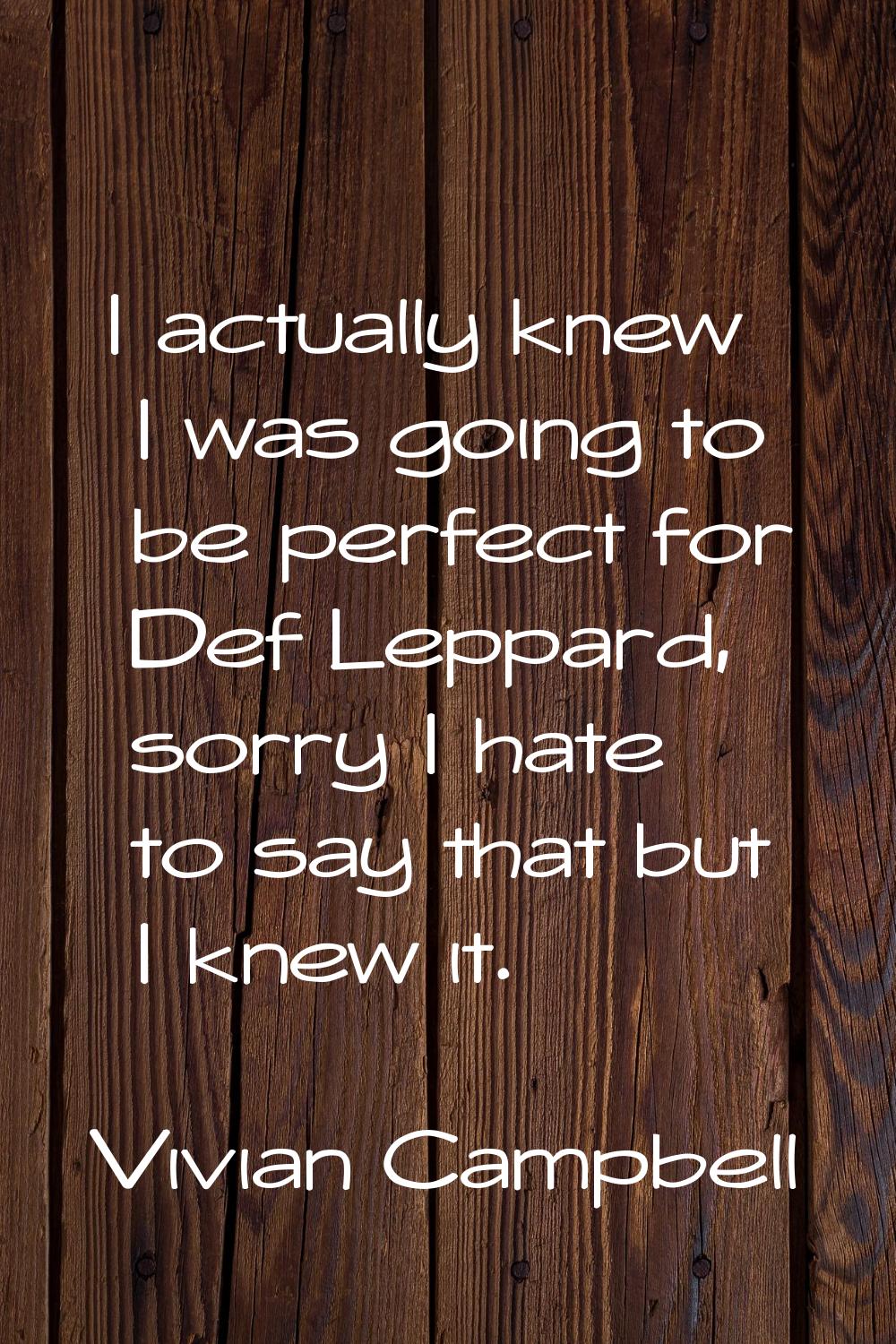 I actually knew I was going to be perfect for Def Leppard, sorry I hate to say that but I knew it.