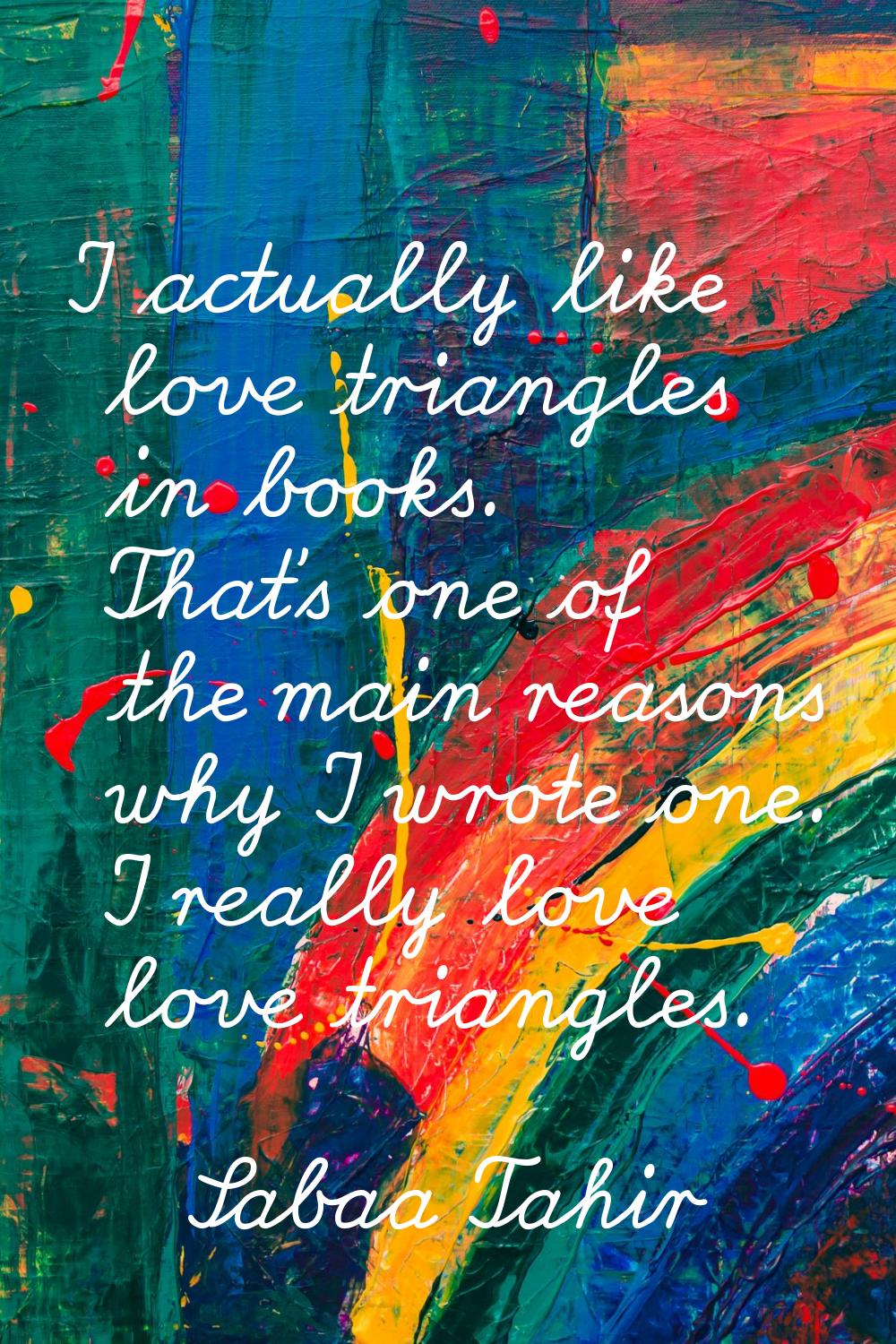 I actually like love triangles in books. That's one of the main reasons why I wrote one. I really l