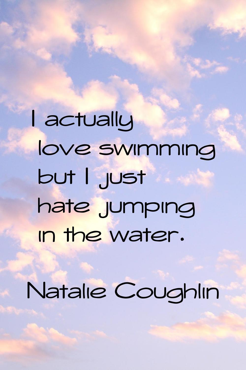 I actually love swimming but I just hate jumping in the water.