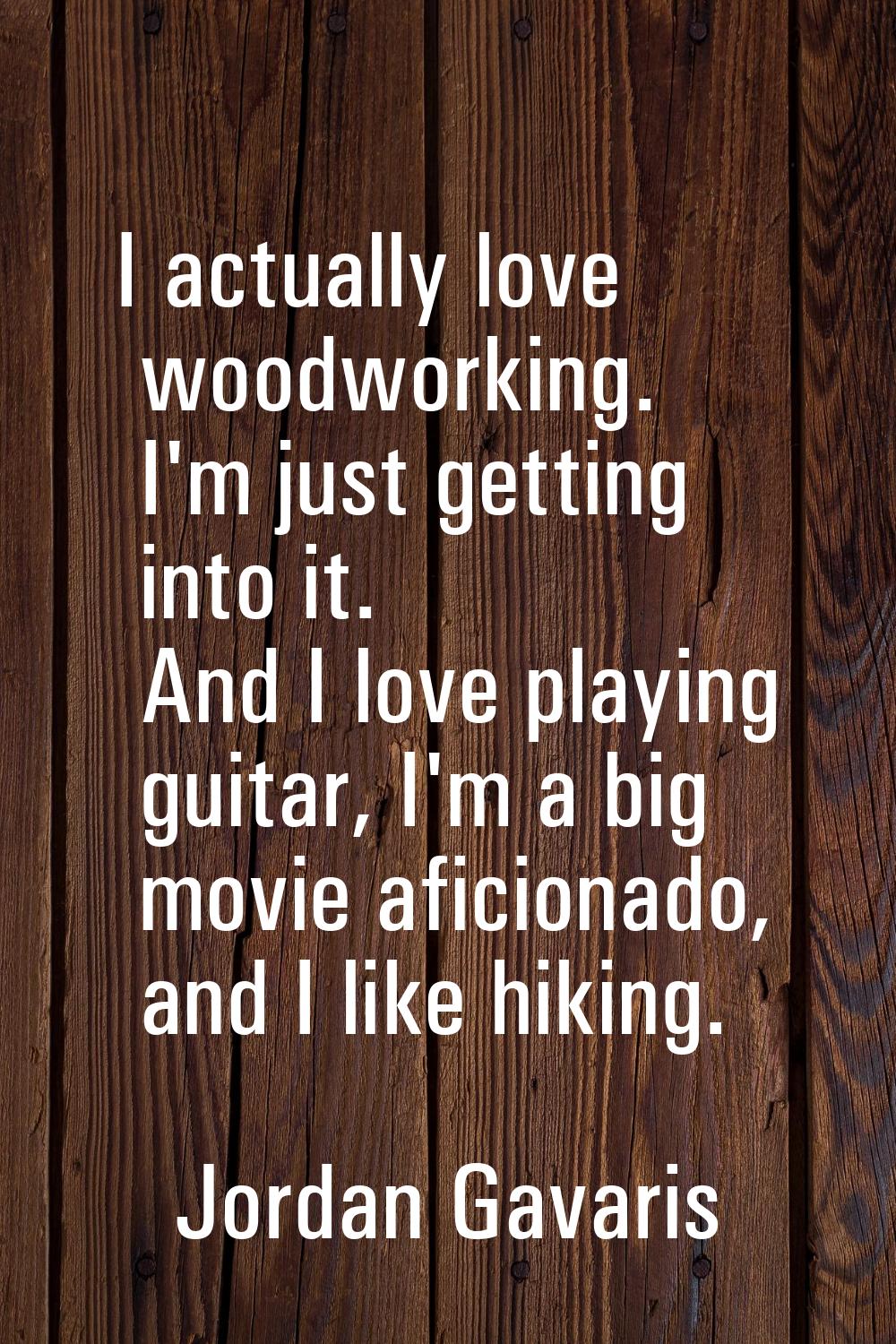 I actually love woodworking. I'm just getting into it. And I love playing guitar, I'm a big movie a