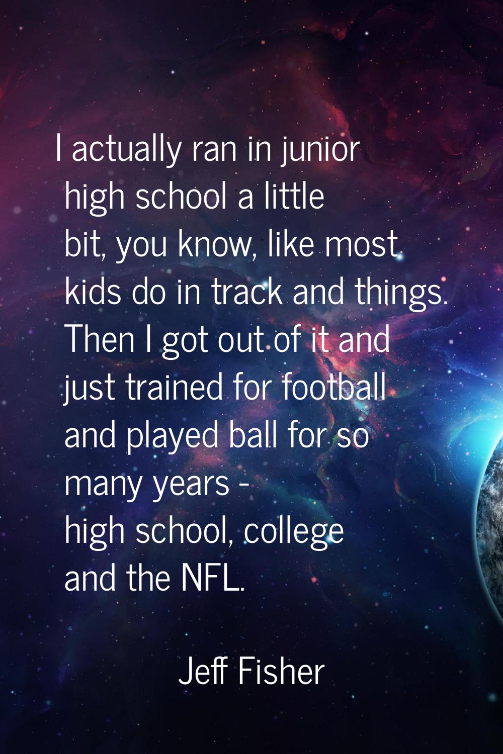 I actually ran in junior high school a little bit, you know, like most kids do in track and things.
