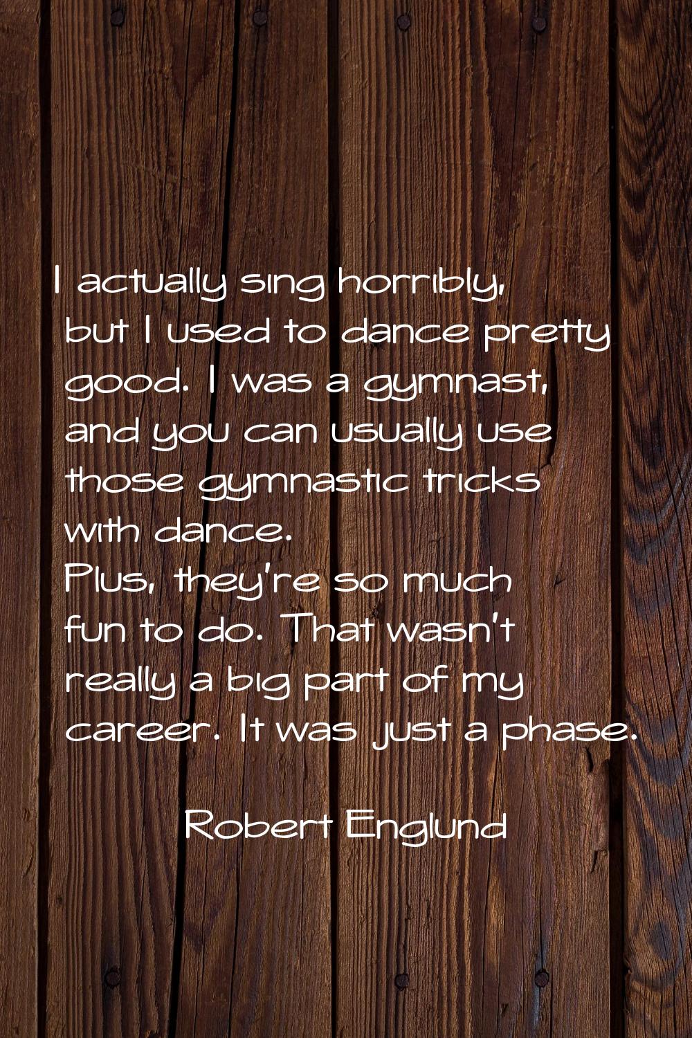 I actually sing horribly, but I used to dance pretty good. I was a gymnast, and you can usually use