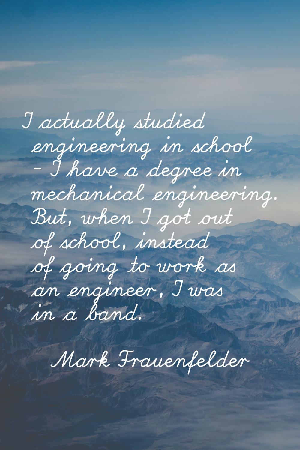 I actually studied engineering in school - I have a degree in mechanical engineering. But, when I g
