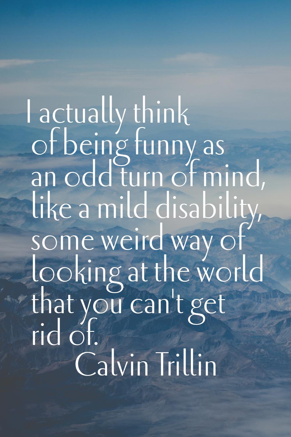 I actually think of being funny as an odd turn of mind, like a mild disability, some weird way of l