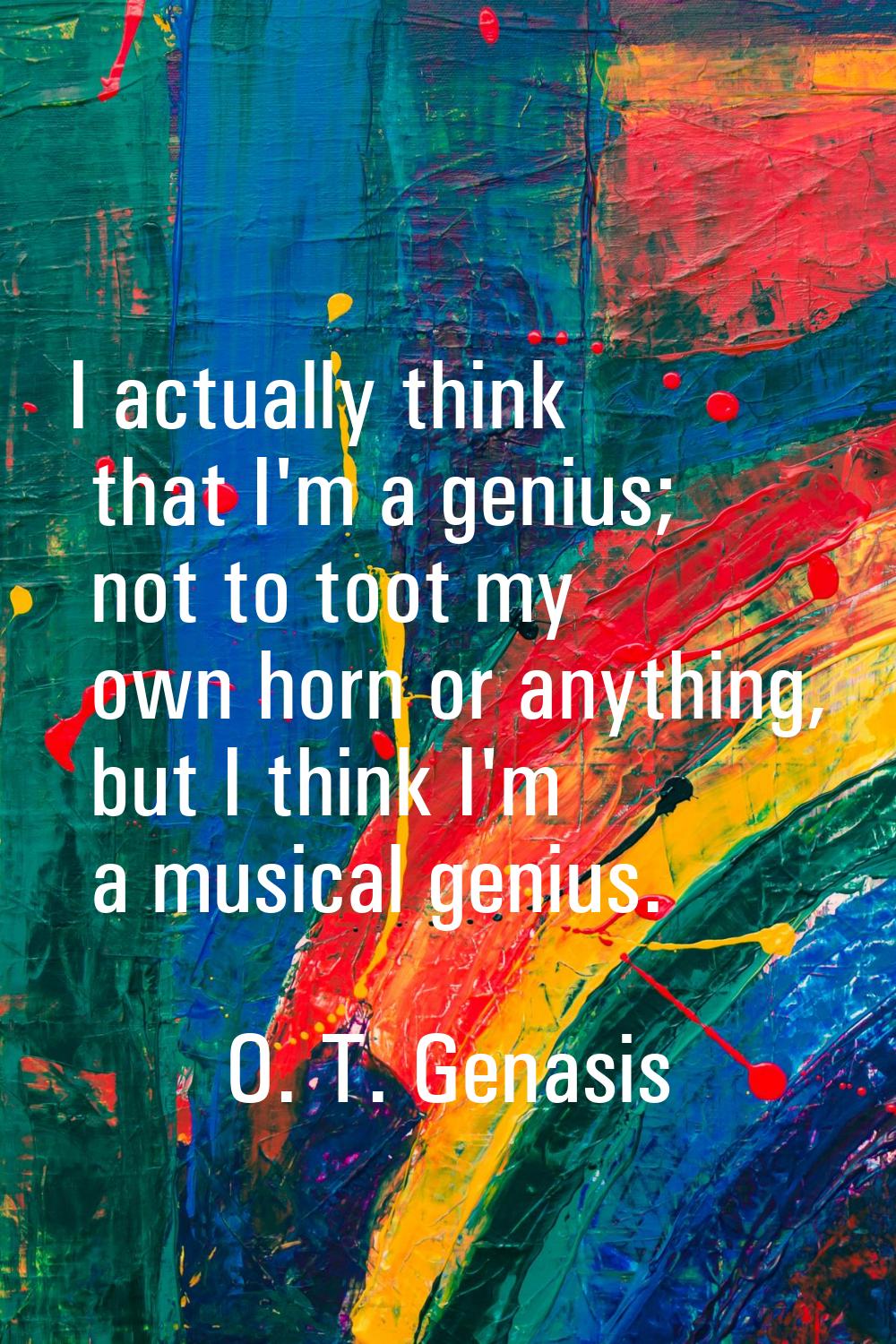 I actually think that I'm a genius; not to toot my own horn or anything, but I think I'm a musical 