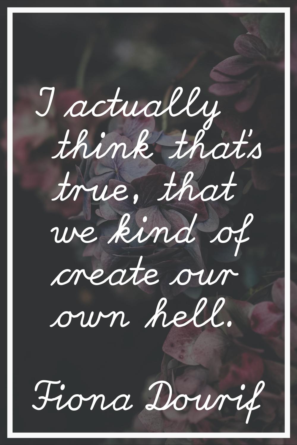 I actually think that's true, that we kind of create our own hell.