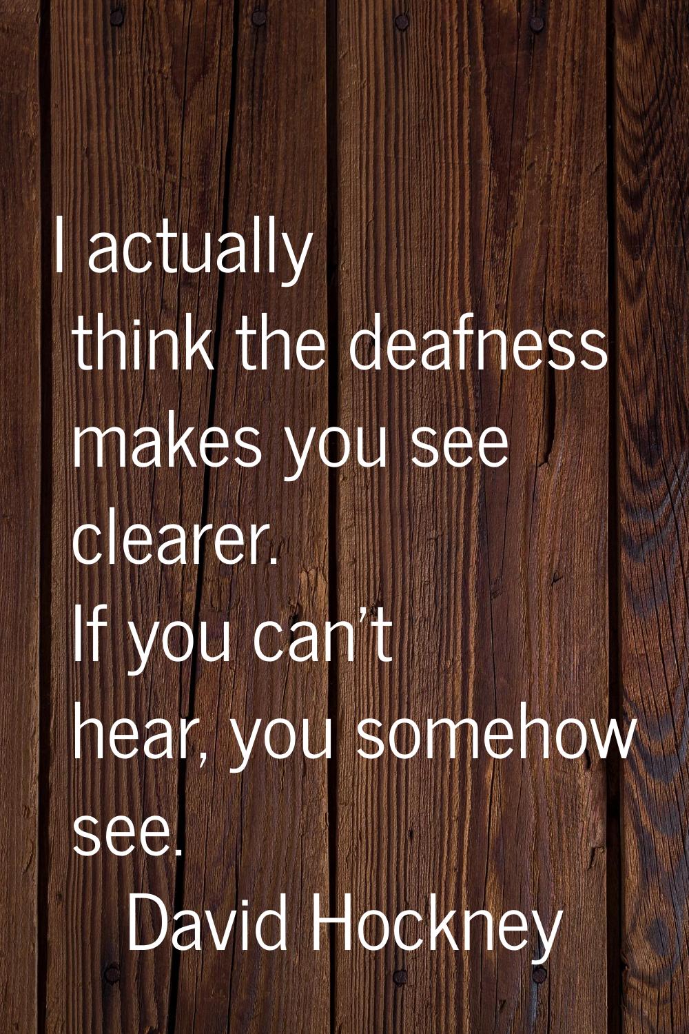 I actually think the deafness makes you see clearer. If you can't hear, you somehow see.