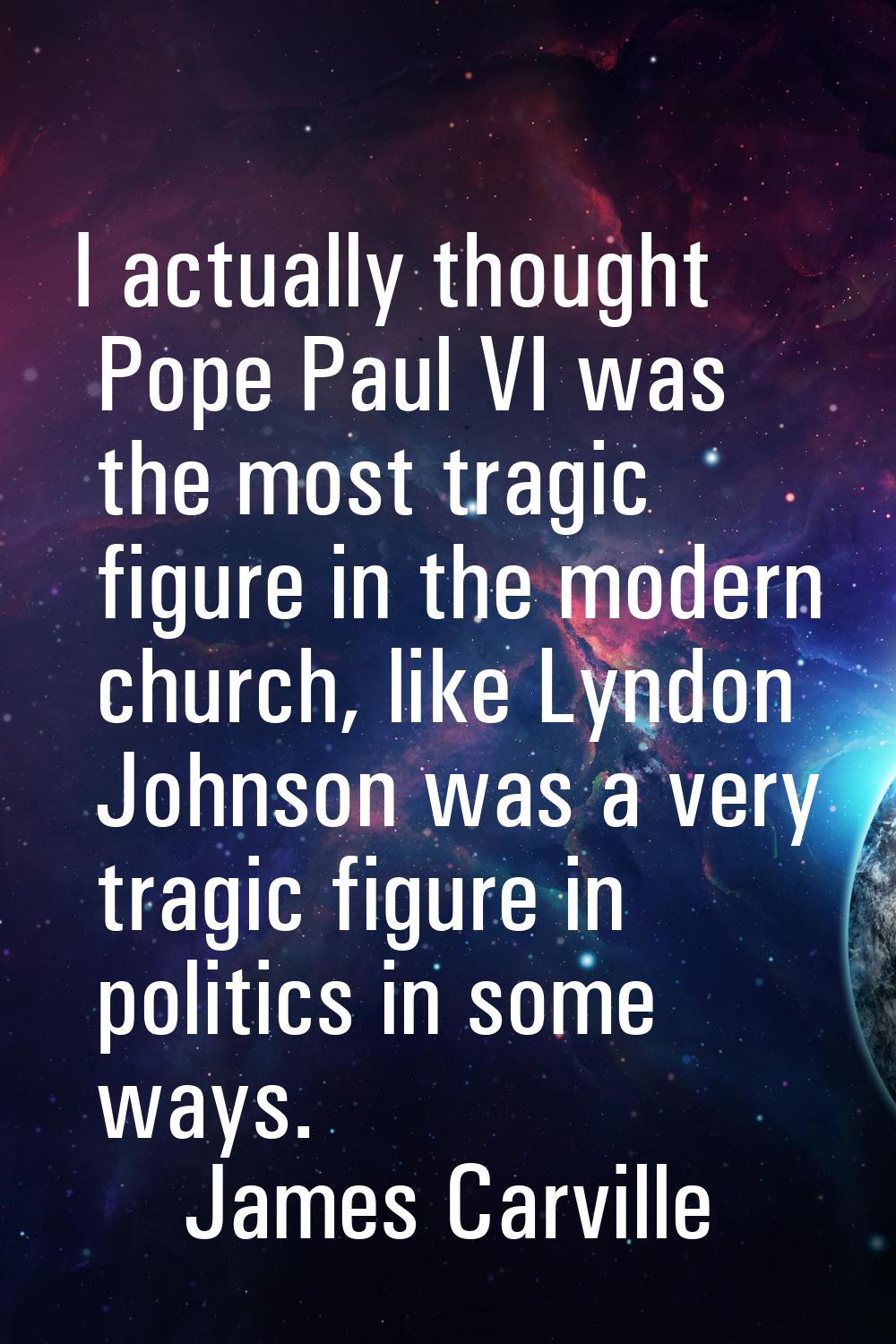 I actually thought Pope Paul VI was the most tragic figure in the modern church, like Lyndon Johnso