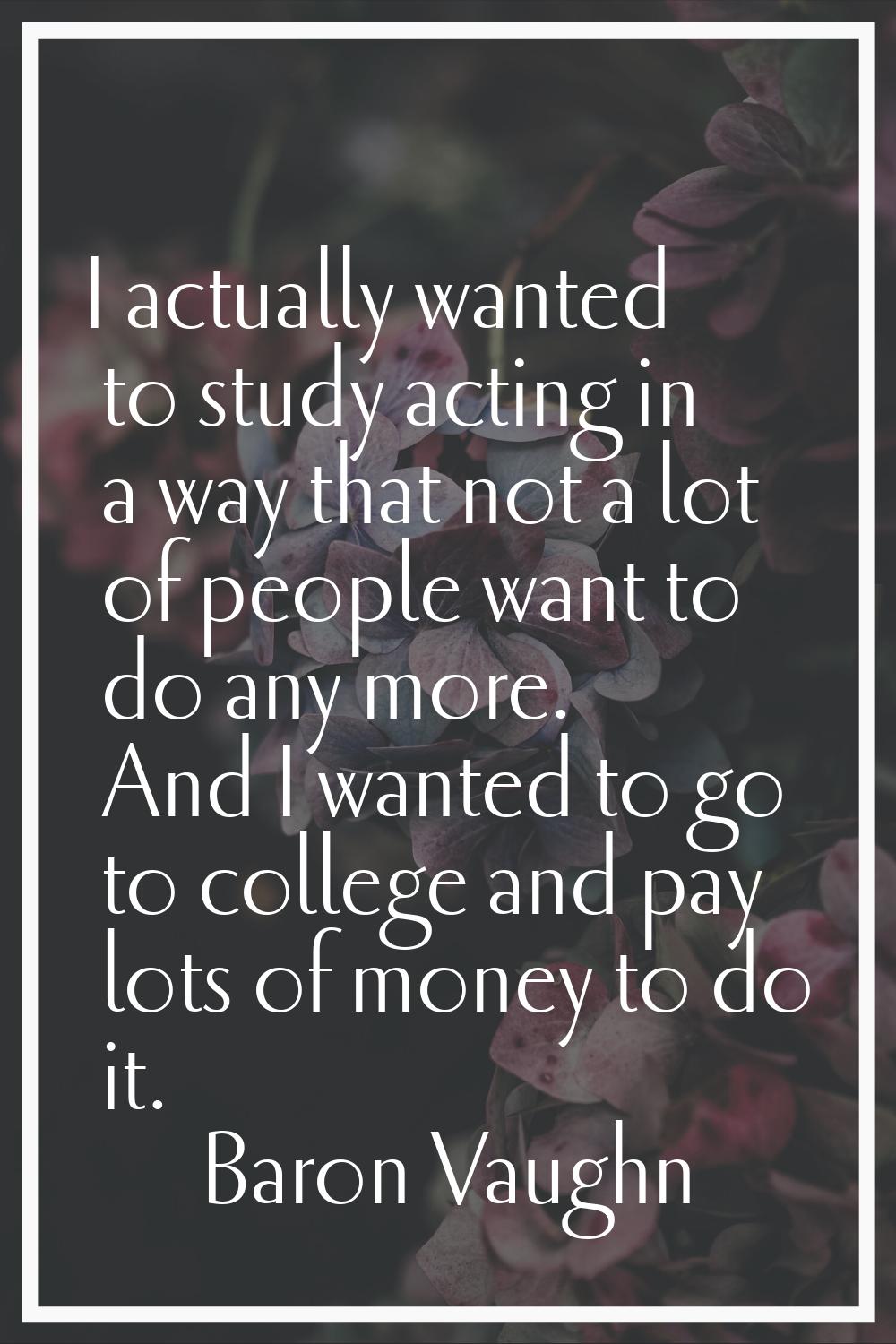 I actually wanted to study acting in a way that not a lot of people want to do any more. And I want