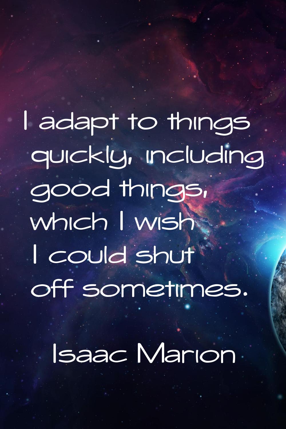 I adapt to things quickly, including good things, which I wish I could shut off sometimes.