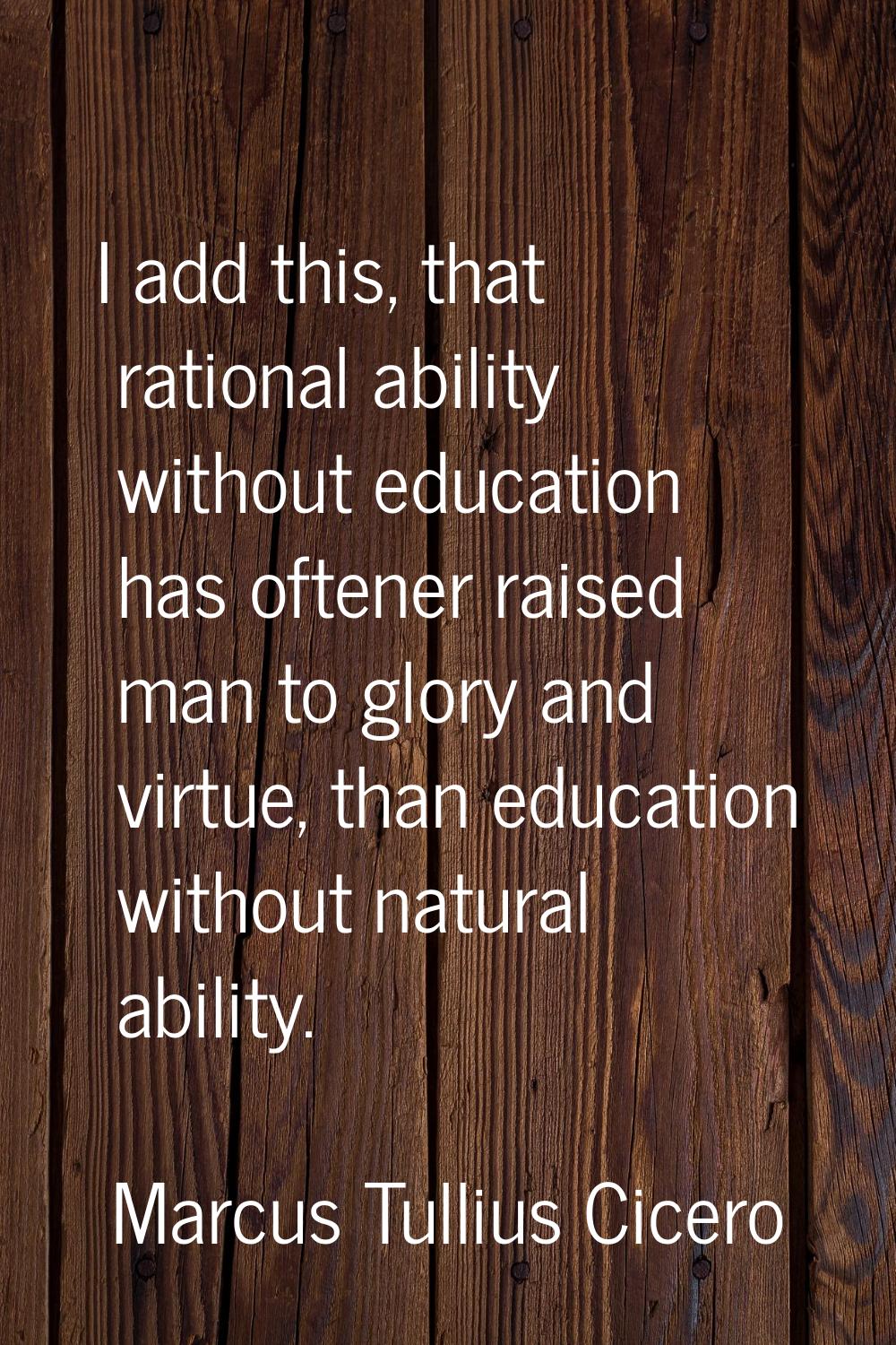 I add this, that rational ability without education has oftener raised man to glory and virtue, tha