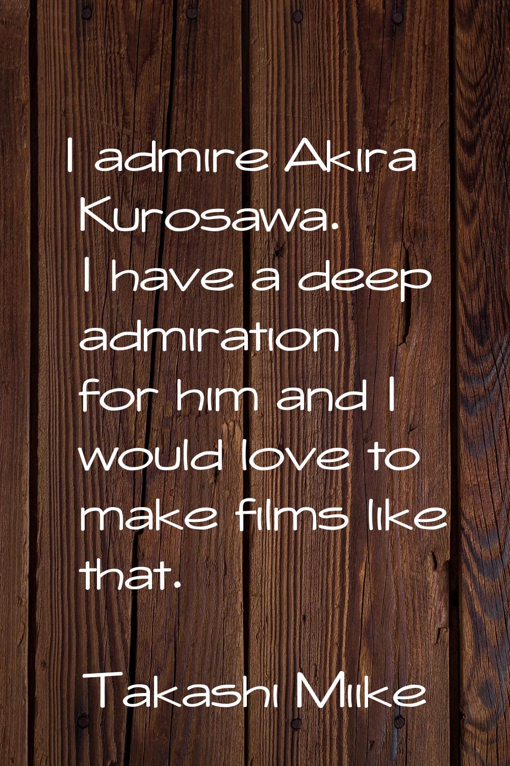 I admire Akira Kurosawa. I have a deep admiration for him and I would love to make films like that.