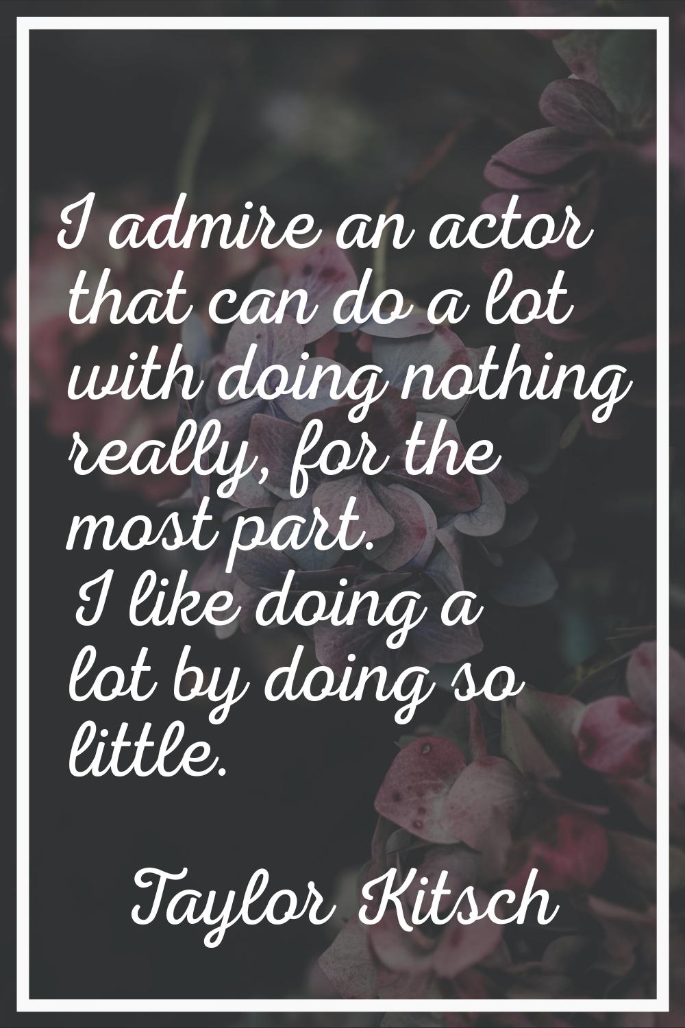I admire an actor that can do a lot with doing nothing really, for the most part. I like doing a lo