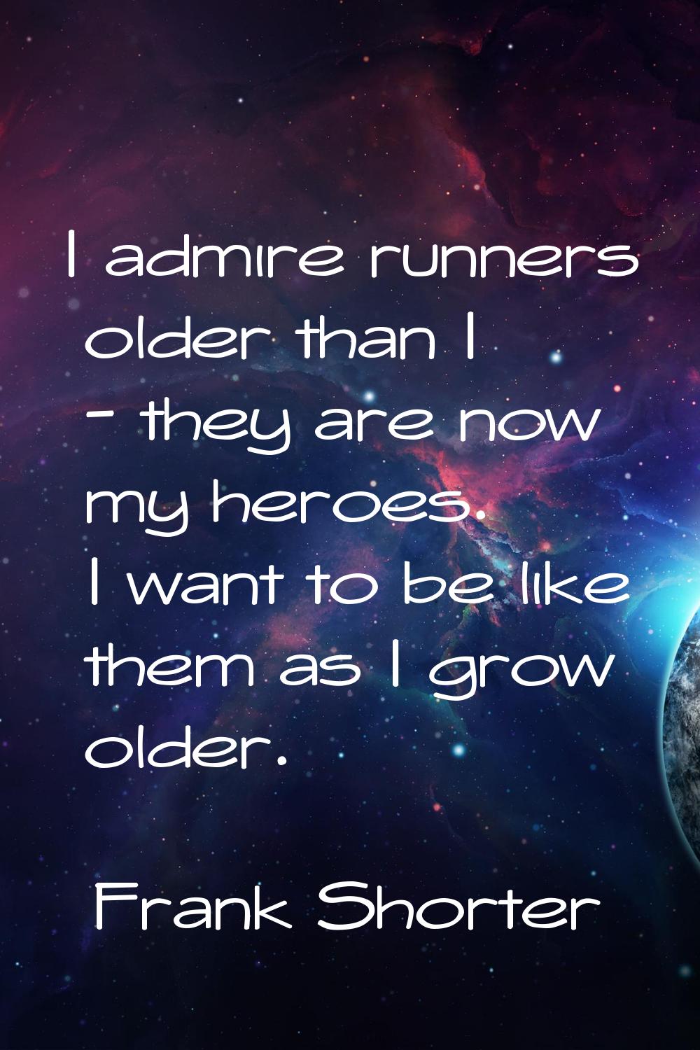 I admire runners older than I - they are now my heroes. I want to be like them as I grow older.