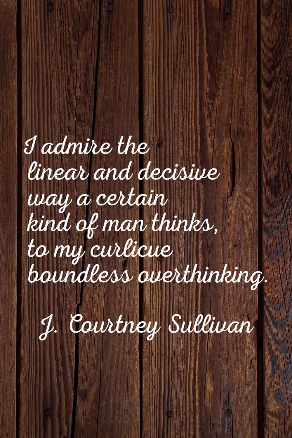 I admire the linear and decisive way a certain kind of man thinks, to my curlicue boundless overthi