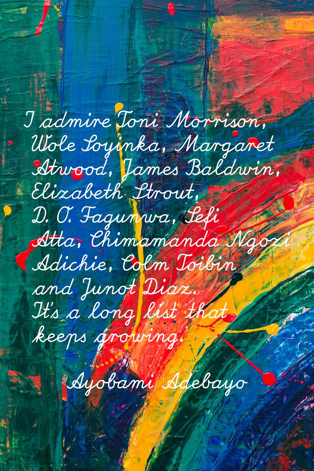 I admire Toni Morrison, Wole Soyinka, Margaret Atwood, James Baldwin, Elizabeth Strout, D. O. Fagun