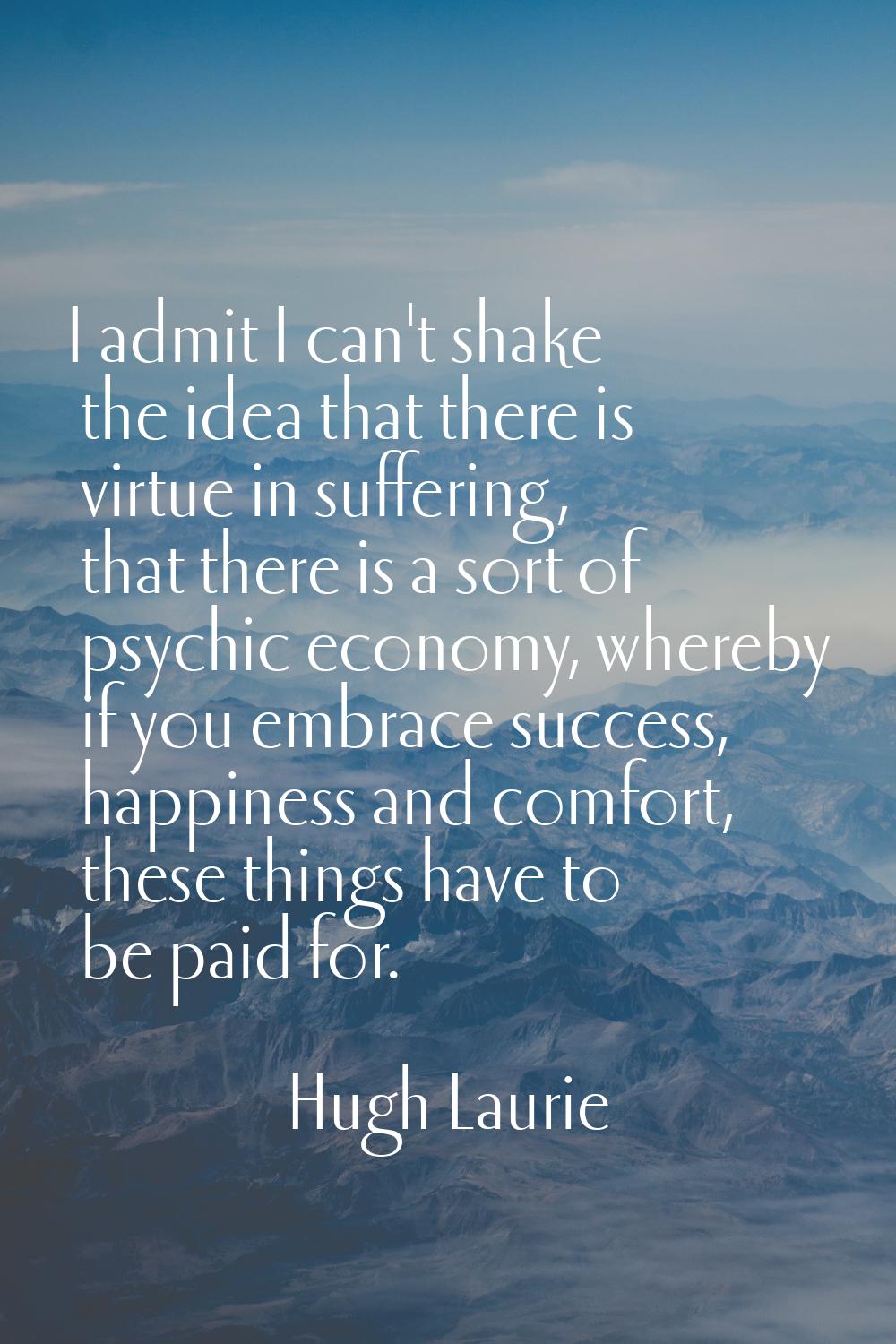 I admit I can't shake the idea that there is virtue in suffering, that there is a sort of psychic e