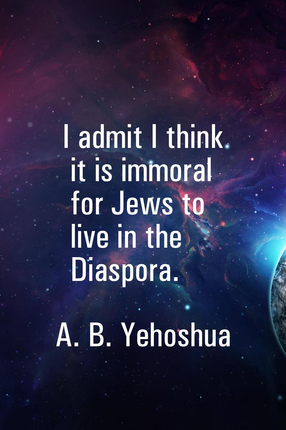 I admit I think it is immoral for Jews to live in the Diaspora.