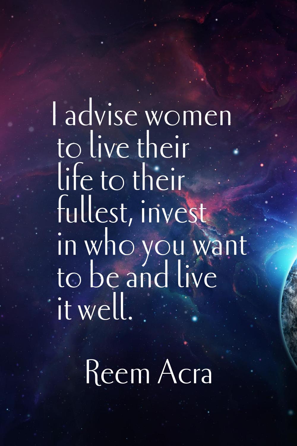 I advise women to live their life to their fullest, invest in who you want to be and live it well.
