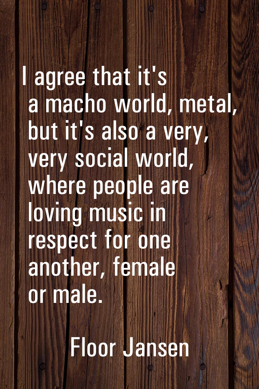 I agree that it's a macho world, metal, but it's also a very, very social world, where people are l