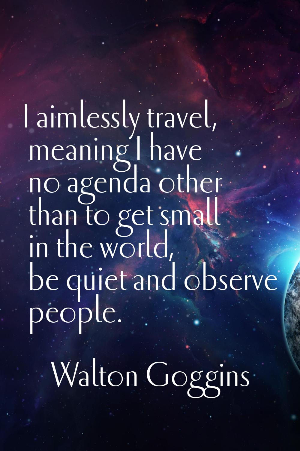I aimlessly travel, meaning I have no agenda other than to get small in the world, be quiet and obs