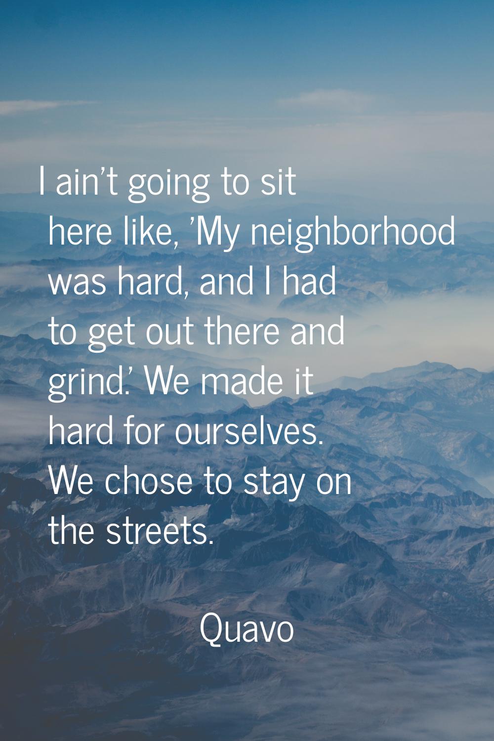 I ain't going to sit here like, 'My neighborhood was hard, and I had to get out there and grind.' W