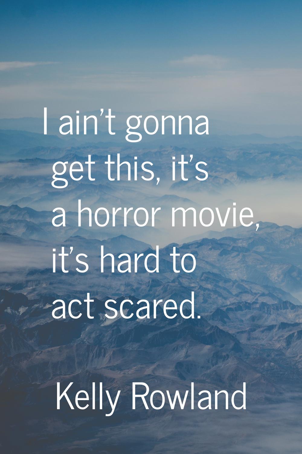 I ain't gonna get this, it's a horror movie, it's hard to act scared.