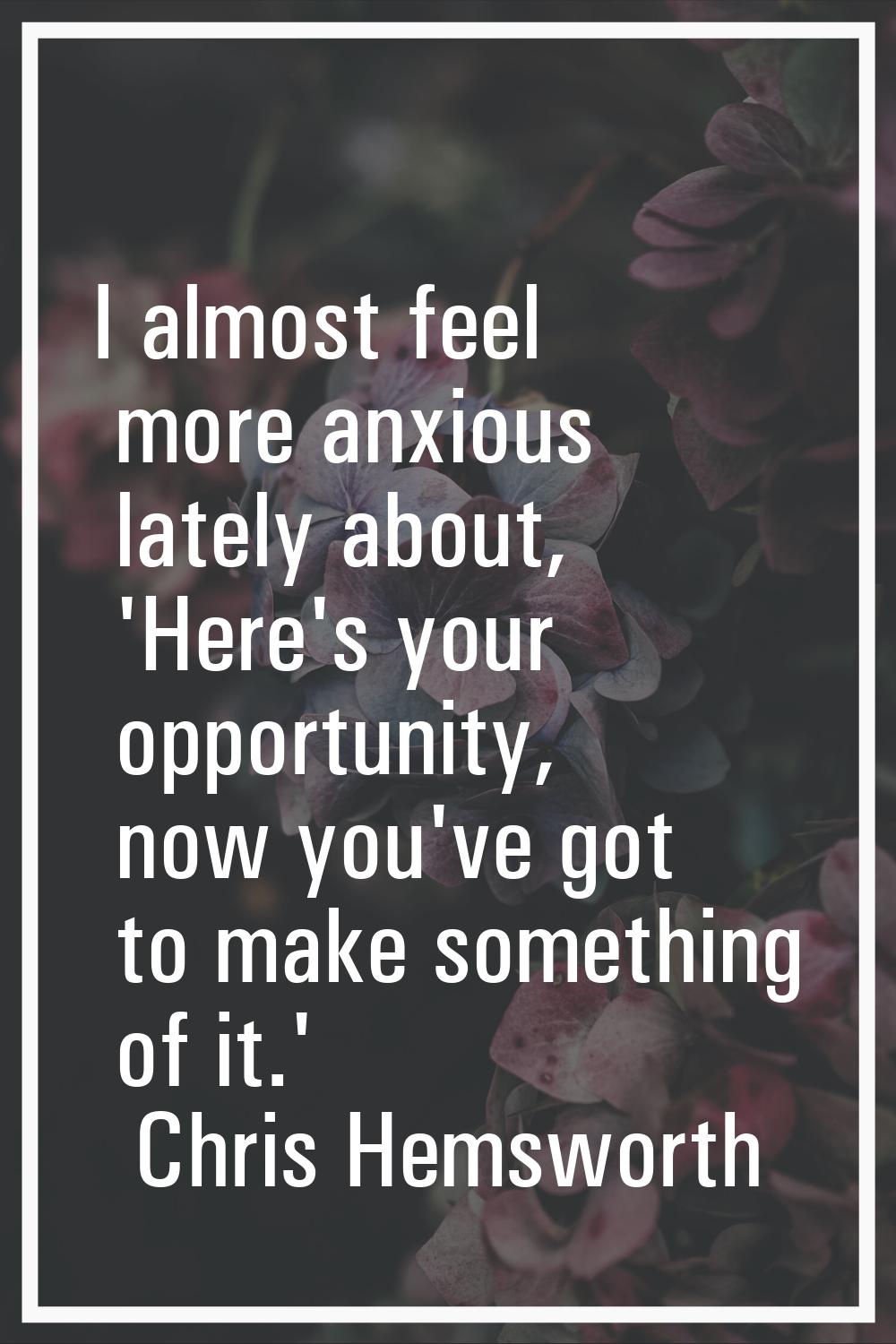 I almost feel more anxious lately about, 'Here's your opportunity, now you've got to make something