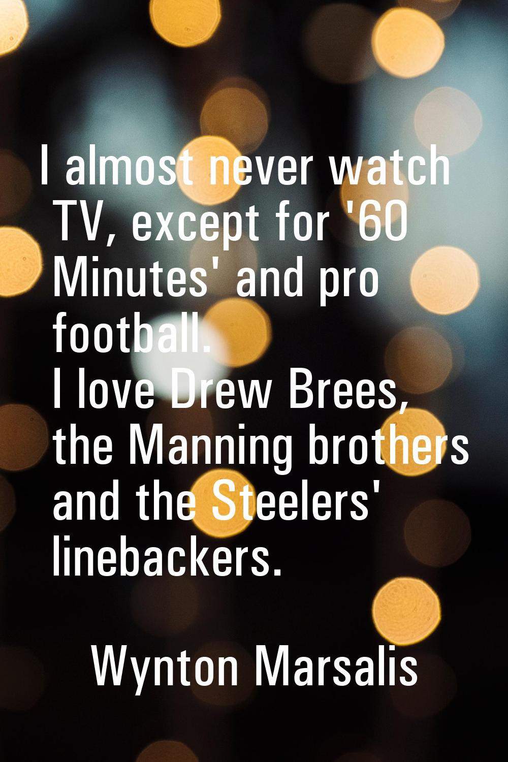 I almost never watch TV, except for '60 Minutes' and pro football. I love Drew Brees, the Manning b