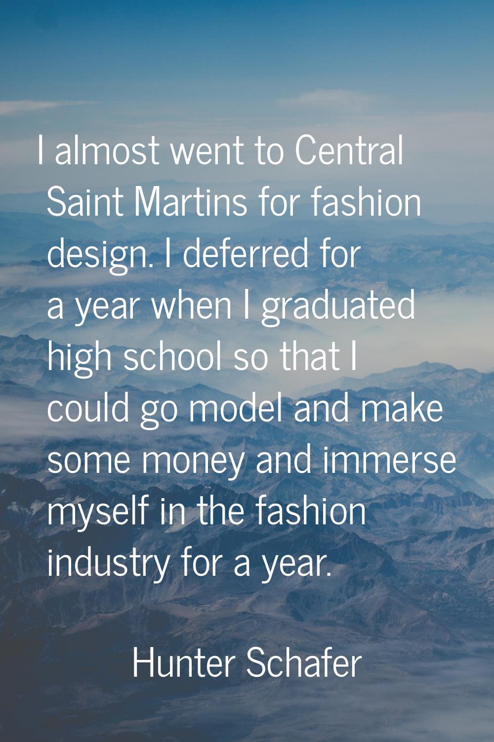 I almost went to Central Saint Martins for fashion design. I deferred for a year when I graduated h