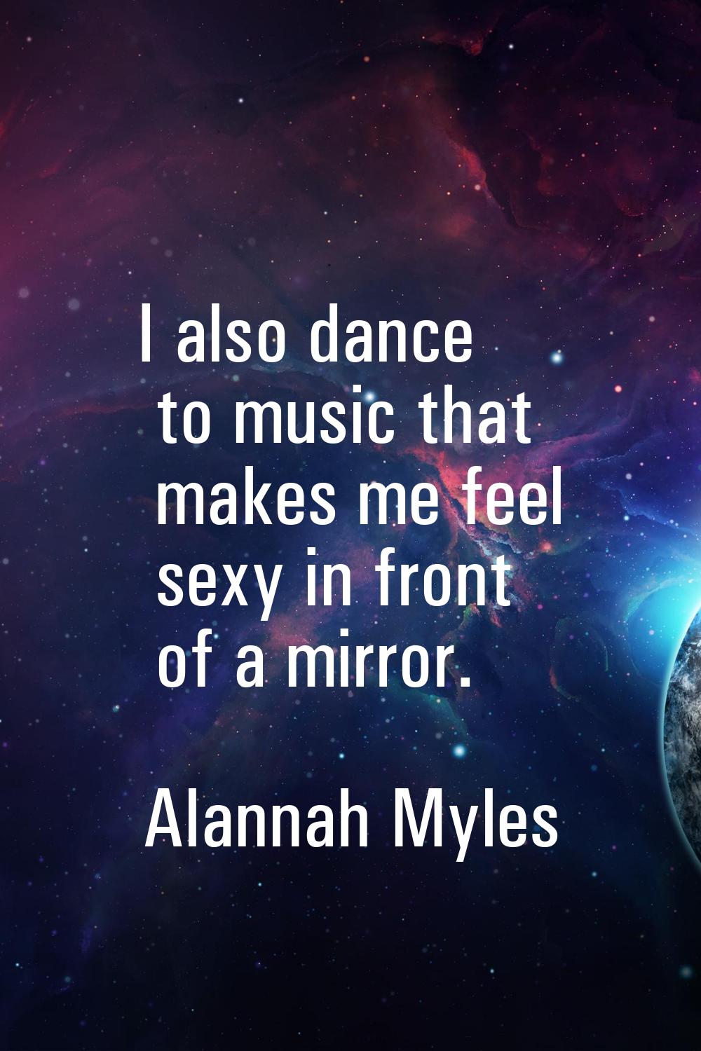 I also dance to music that makes me feel sexy in front of a mirror.