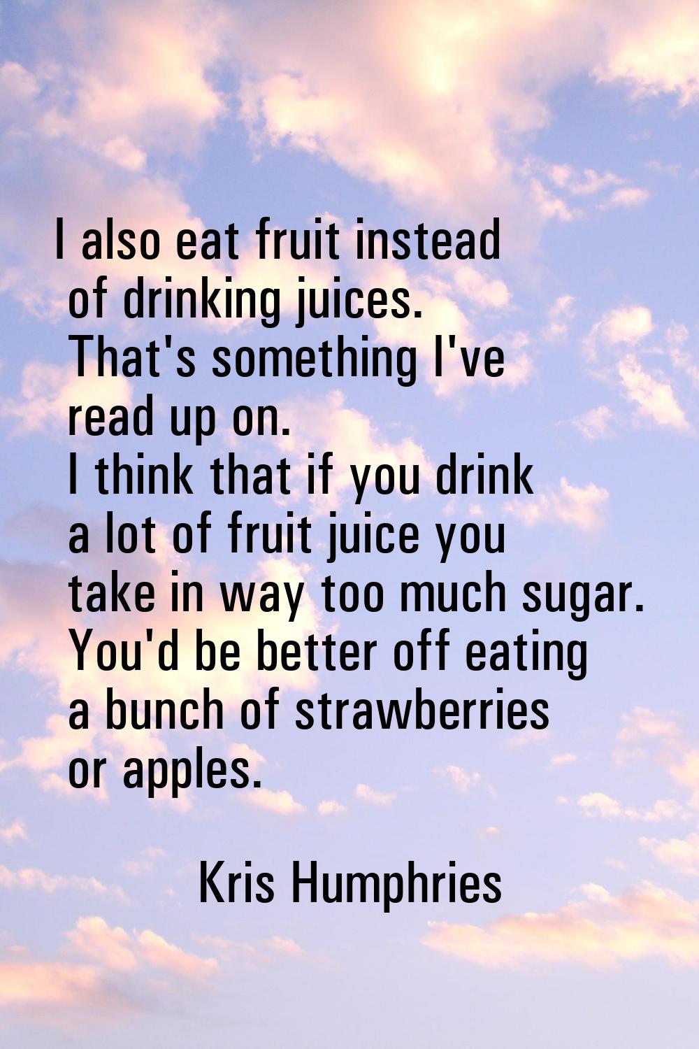 I also eat fruit instead of drinking juices. That's something I've read up on. I think that if you 