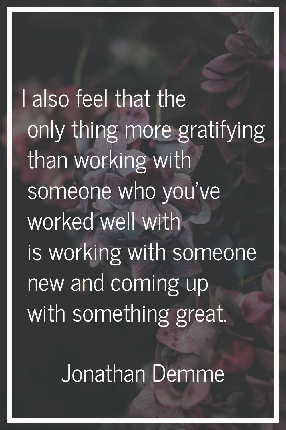 I also feel that the only thing more gratifying than working with someone who you've worked well wi