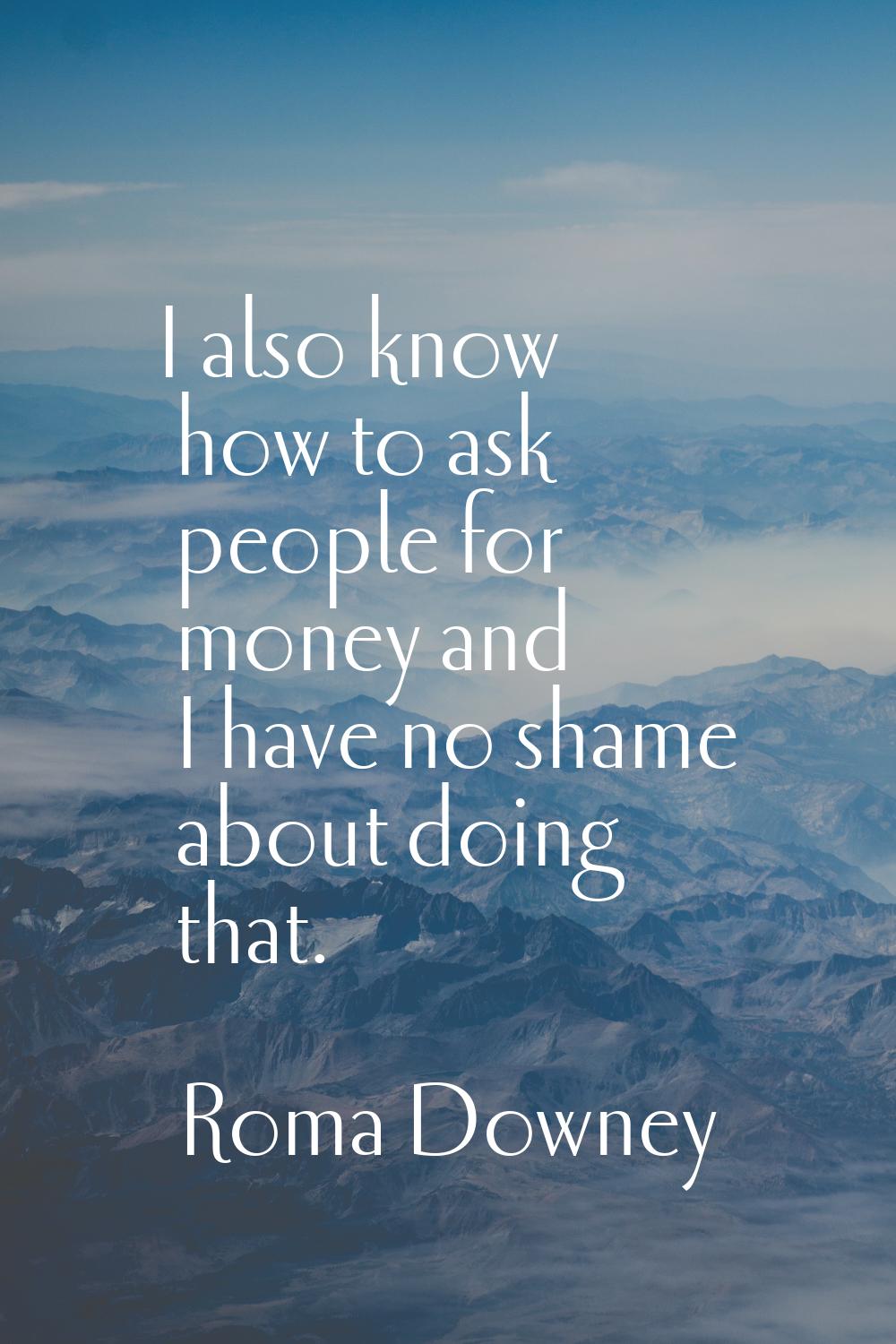 I also know how to ask people for money and I have no shame about doing that.