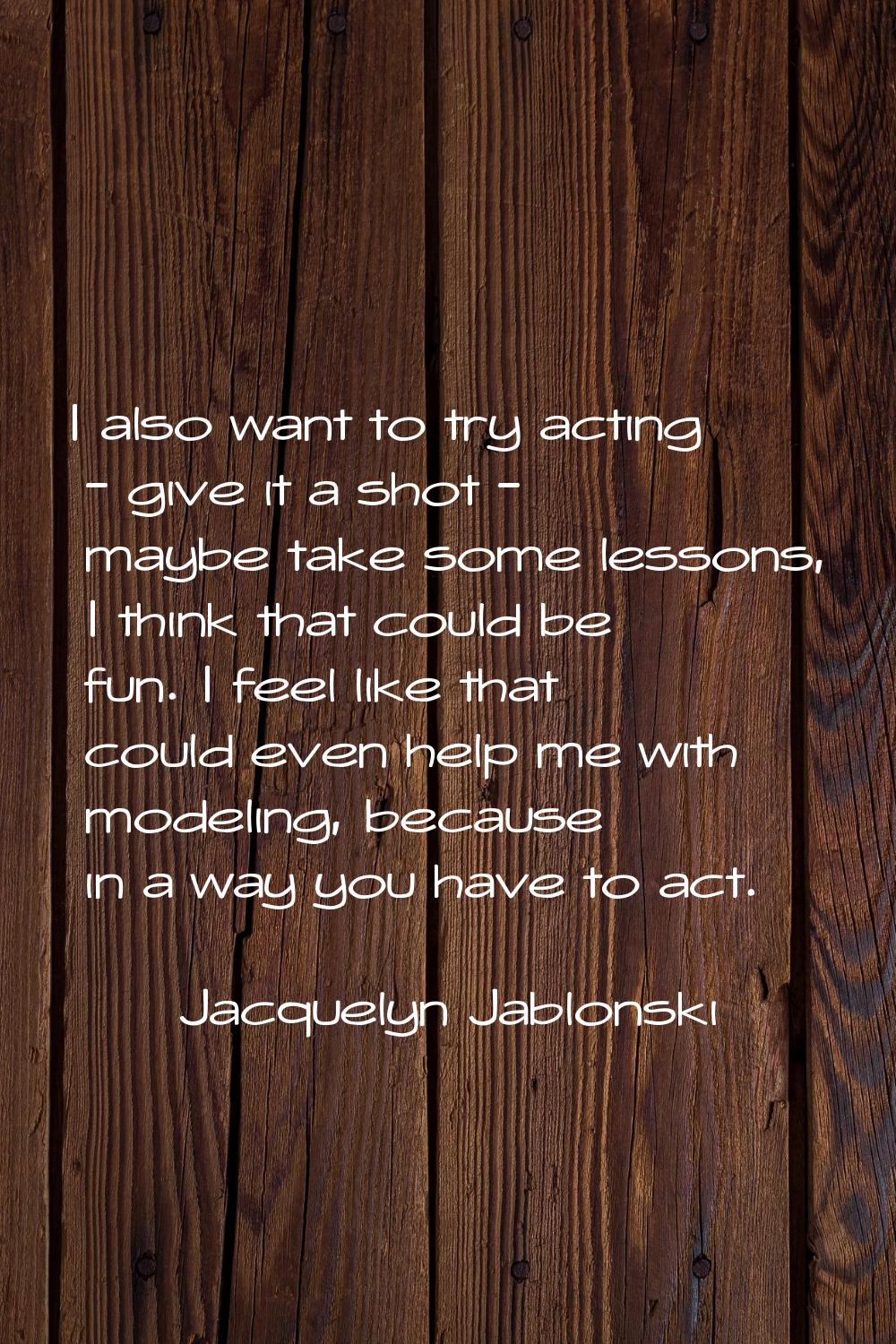 I also want to try acting - give it a shot - maybe take some lessons, I think that could be fun. I 