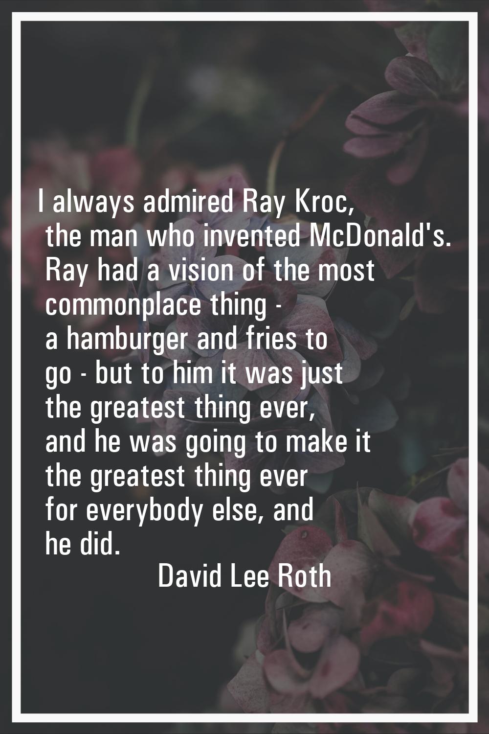 I always admired Ray Kroc, the man who invented McDonald's. Ray had a vision of the most commonplac