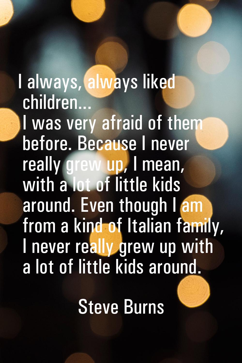 I always, always liked children... I was very afraid of them before. Because I never really grew up