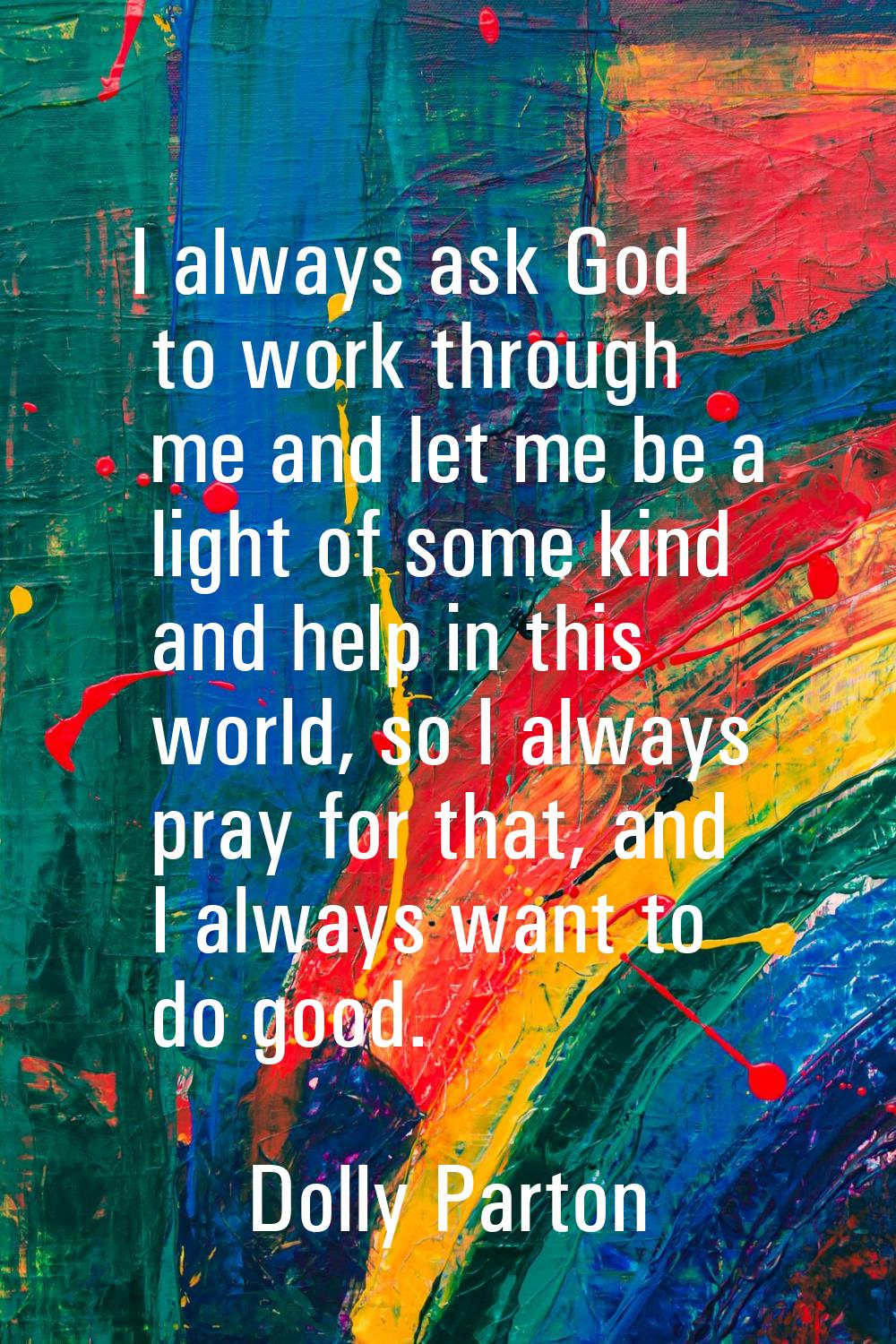 I always ask God to work through me and let me be a light of some kind and help in this world, so I
