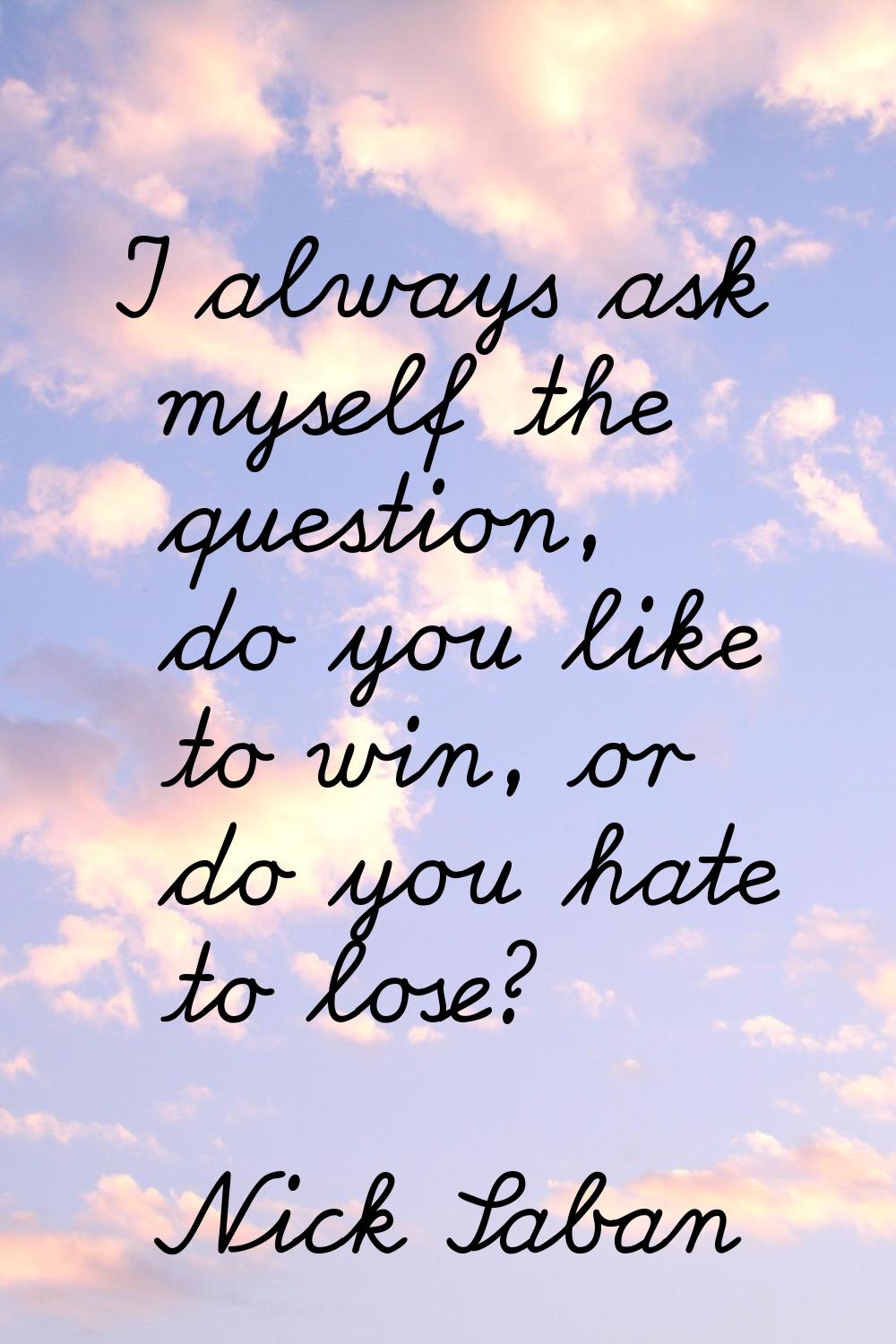 I always ask myself the question, do you like to win, or do you hate to lose?