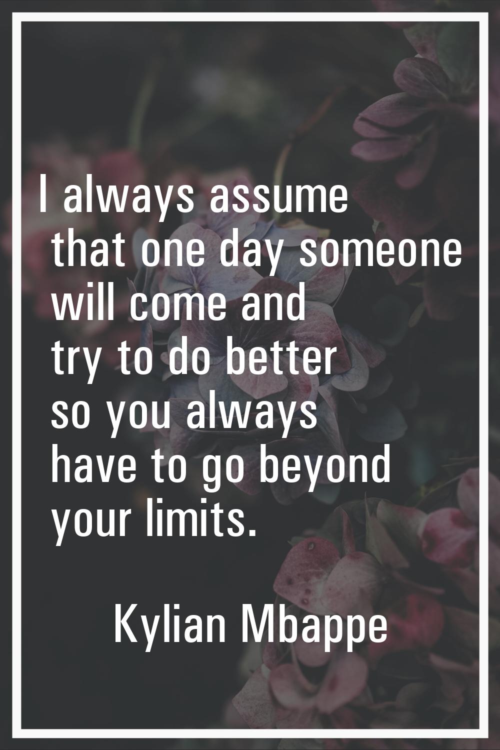 I always assume that one day someone will come and try to do better so you always have to go beyond