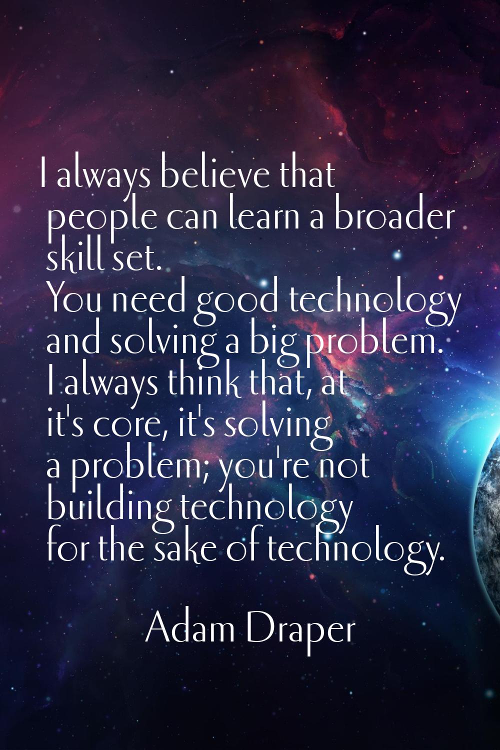 I always believe that people can learn a broader skill set. You need good technology and solving a 