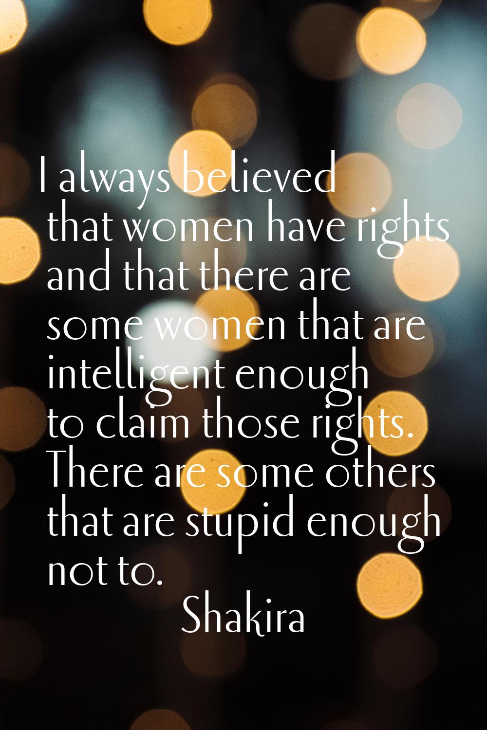 I always believed that women have rights and that there are some women that are intelligent enough 