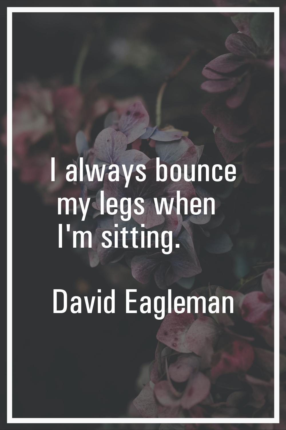 I always bounce my legs when I'm sitting.