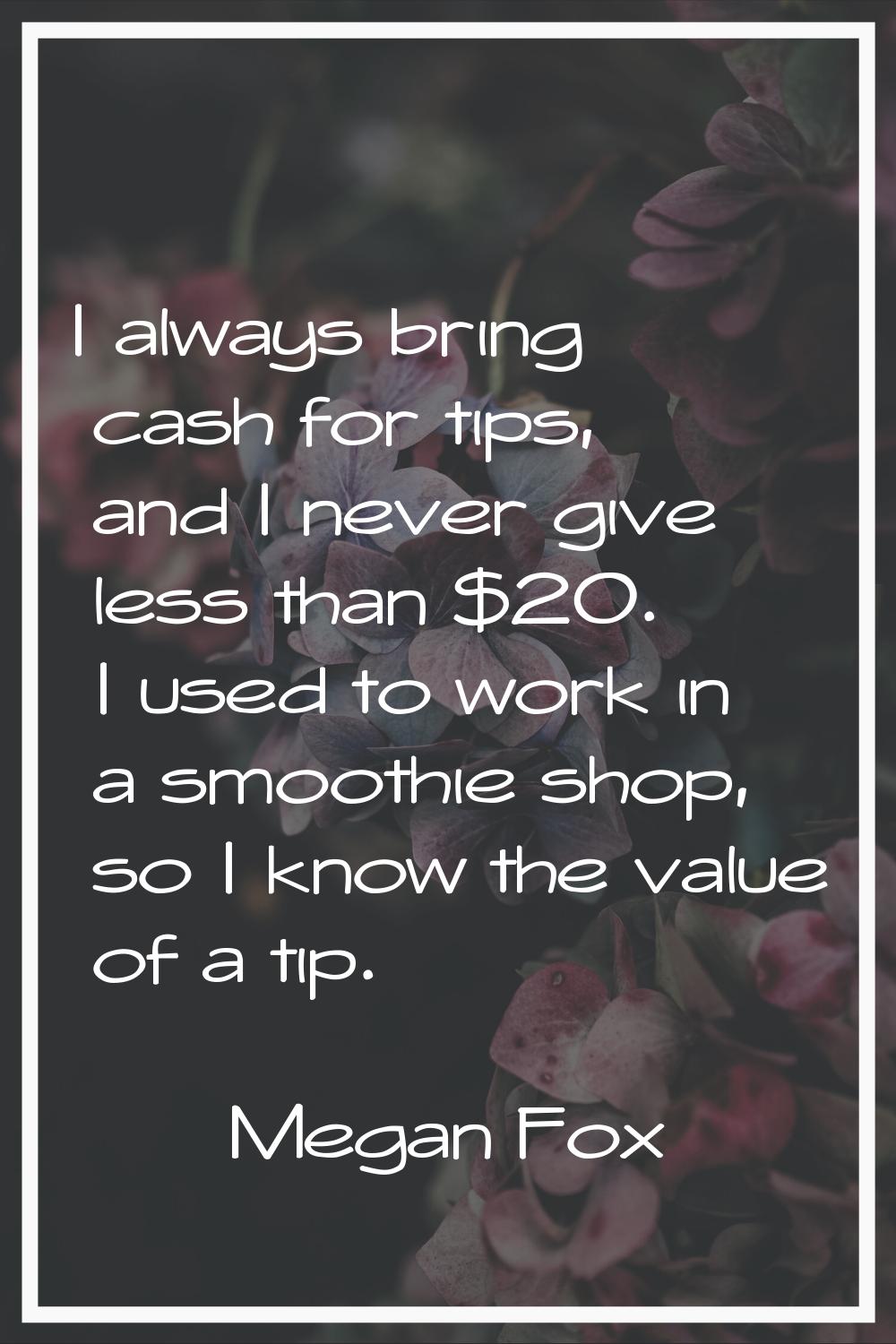 I always bring cash for tips, and I never give less than $20. I used to work in a smoothie shop, so