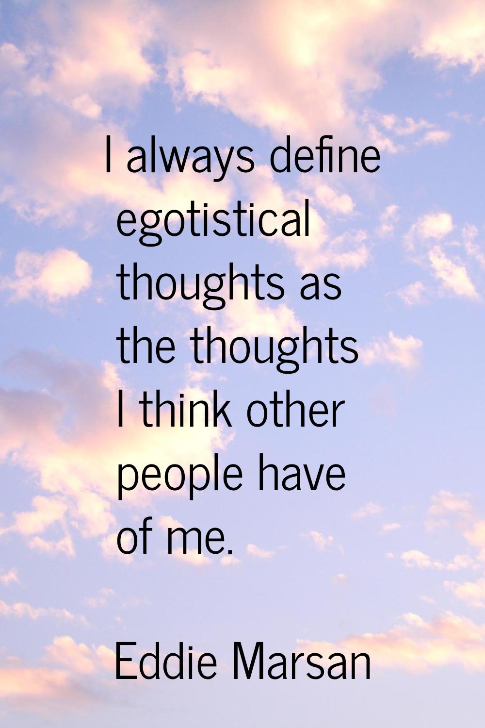I always define egotistical thoughts as the thoughts I think other people have of me.