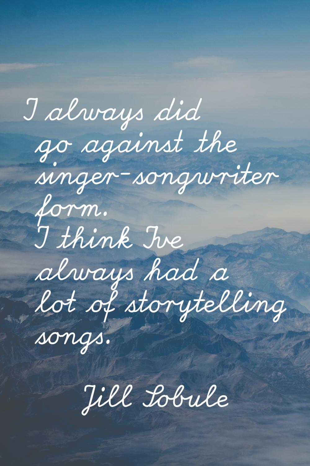 I always did go against the singer-songwriter form. I think I've always had a lot of storytelling s