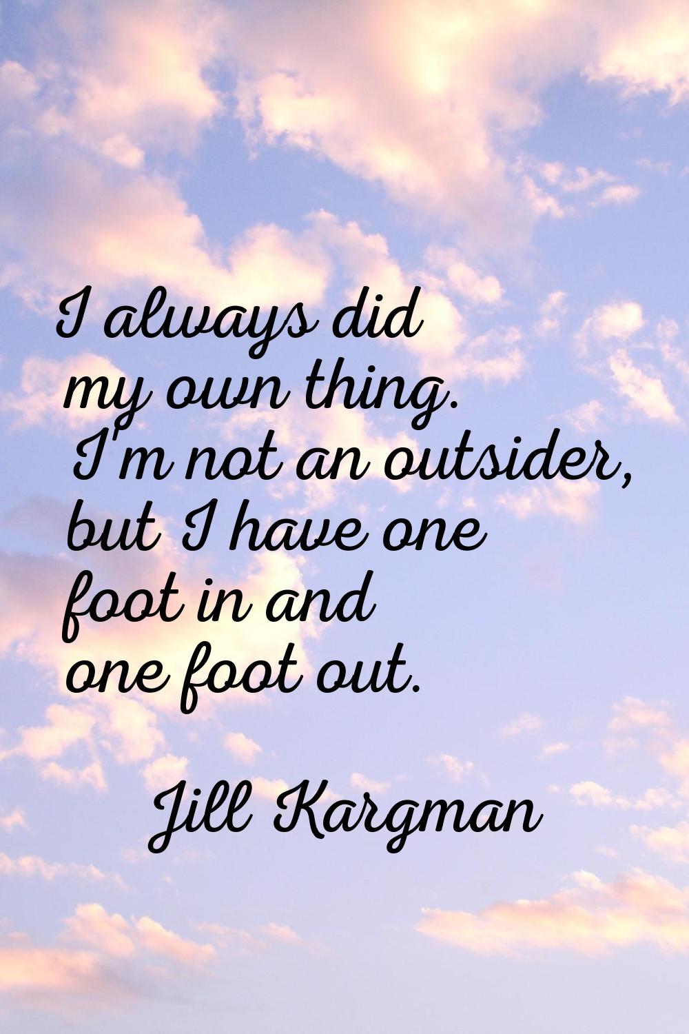 I always did my own thing. I'm not an outsider, but I have one foot in and one foot out.