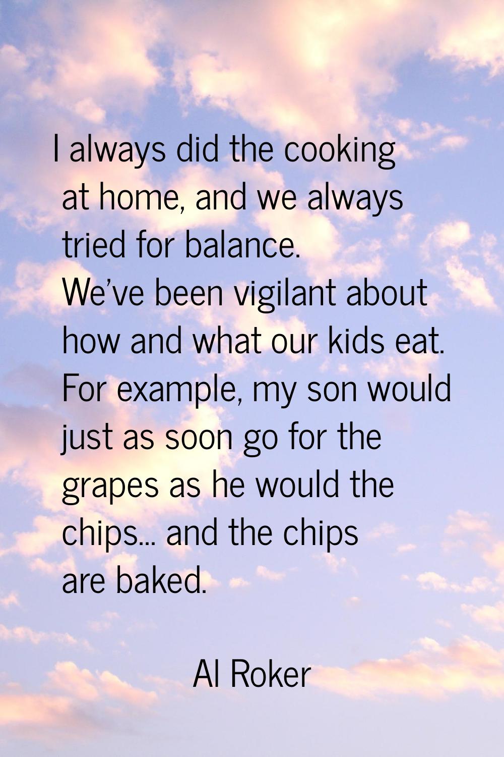 I always did the cooking at home, and we always tried for balance. We've been vigilant about how an