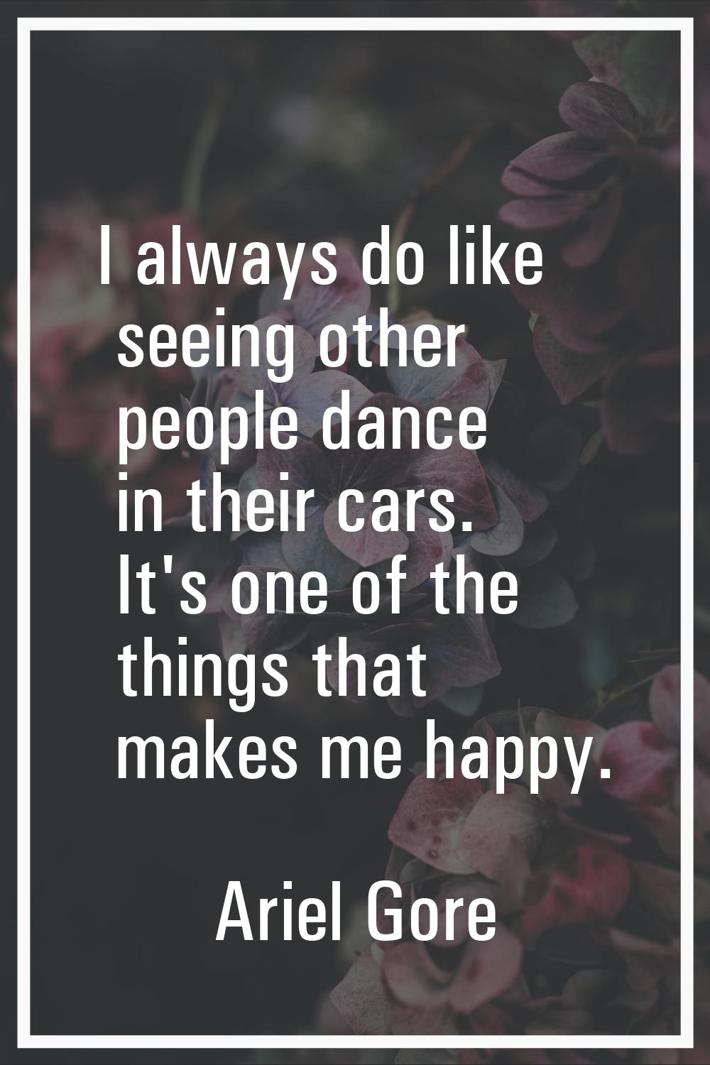 I always do like seeing other people dance in their cars. It's one of the things that makes me happ