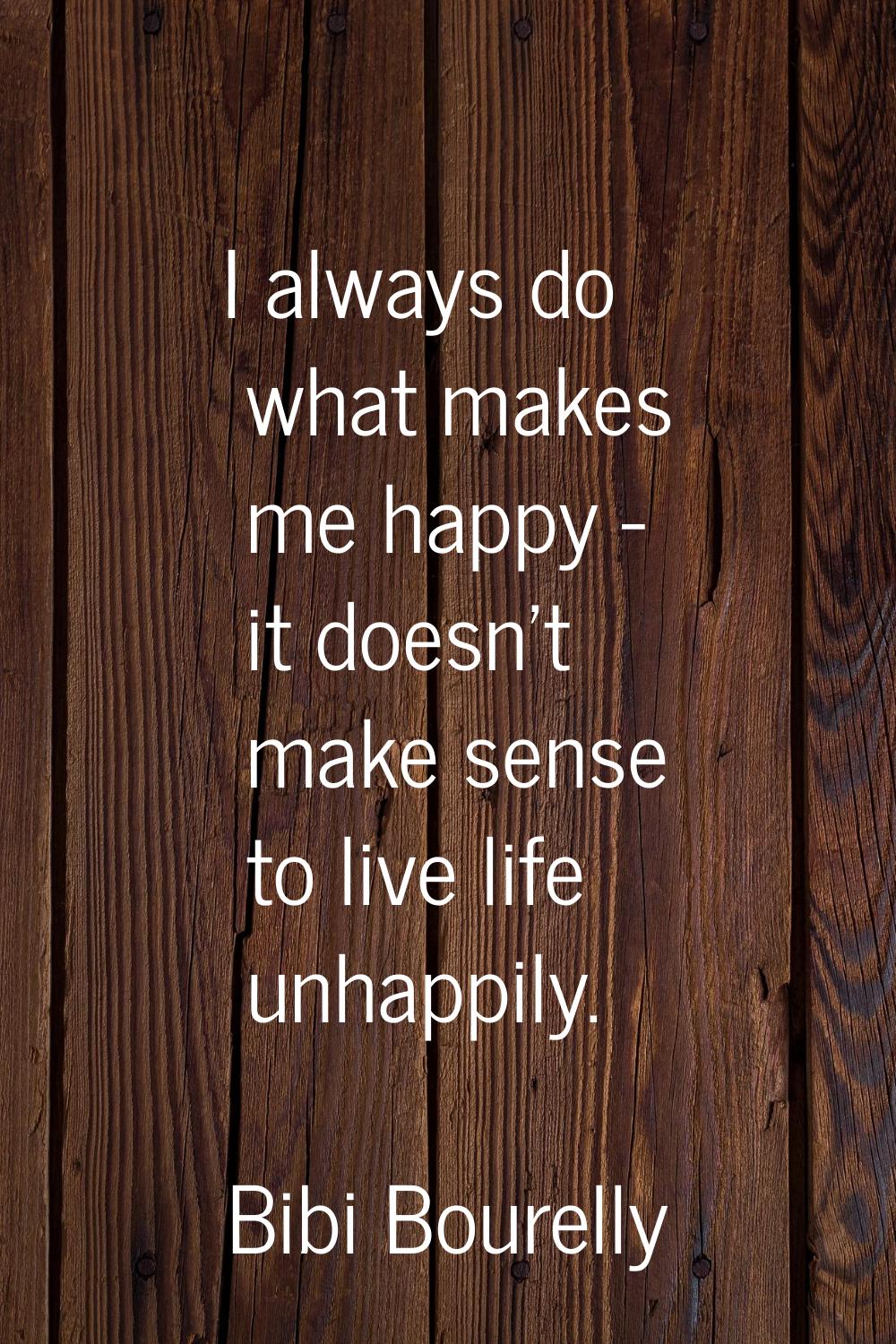 I always do what makes me happy - it doesn't make sense to live life unhappily.
